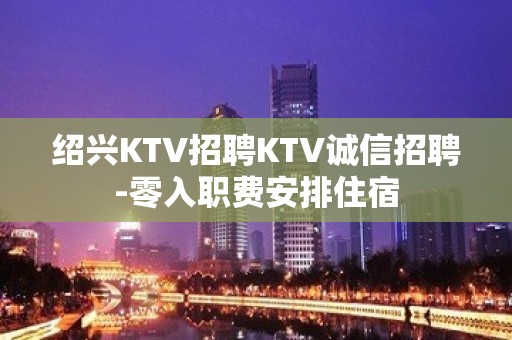 绍兴KTV招聘KTV诚信招聘-零入职费安排住宿