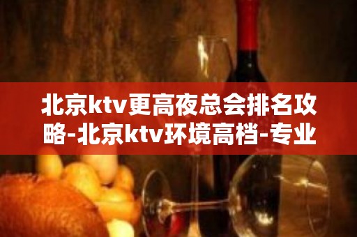 北京ktv更高夜总会排名攻略-北京ktv环境高档-专业安排