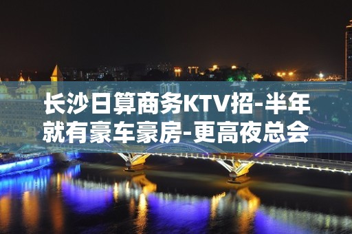 长沙日算商务KTV招-半年就有豪车豪房-更高夜总会KTV急聘