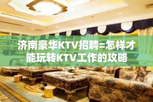 济南豪华KTV招聘=怎样才能玩转KTV工作的攻略