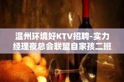 温州环境好KTV招聘-实力经理夜总会联盟自家孩二班多