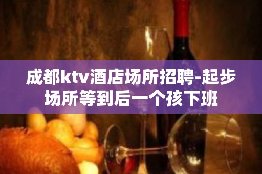 成都ktv酒店场所招聘-起步场所等到后一个孩下班