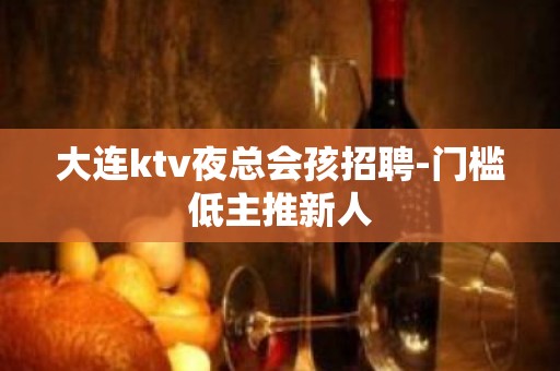 大连ktv夜总会孩招聘-门槛低主推新人