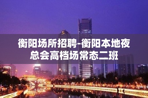 衡阳场所招聘-衡阳本地夜总会高档场常态二班