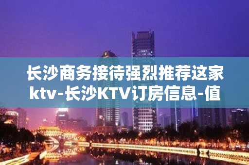 长沙商务接待强烈推荐这家ktv-长沙KTV订房信息-值得推荐