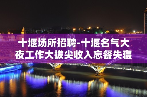 十堰场所招聘-十堰名气大夜工作大拔尖收入忘餐失寝