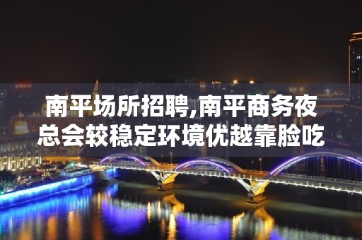 南平场所招聘,南平商务夜总会较稳定环境优越靠脸吃饭