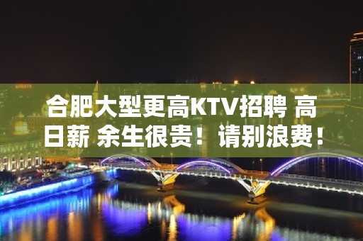 合肥大型更高KTV招聘 高日薪 余生很贵！请别浪费！