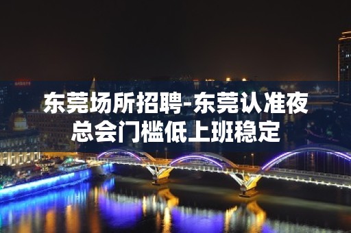 东莞场所招聘-东莞认准夜总会门槛低上班稳定