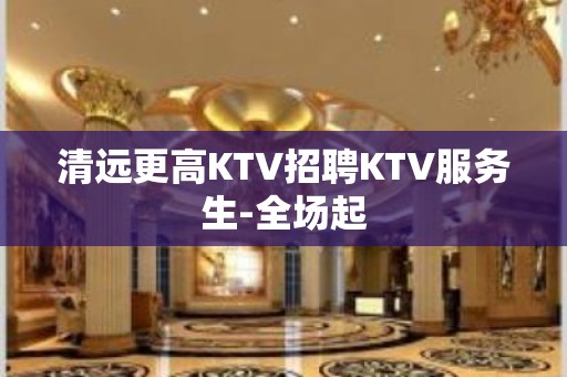 清远更高KTV招聘KTV服务生-全场起