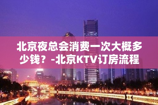 北京夜总会消费一次大概多少钱？-北京KTV订房流程-价格行情