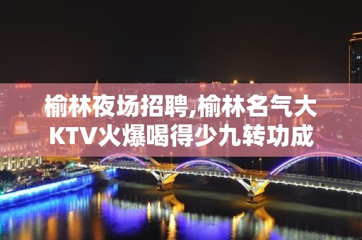 榆林夜场招聘,榆林名气大KTV火爆喝得少九转功成