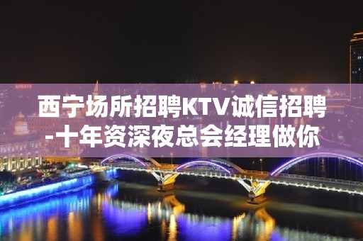 西宁场所招聘KTV诚信招聘-十年资深夜总会经理做你的领路人