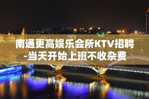 南通更高娱乐会所KTV招聘-当天开始上班不收杂费