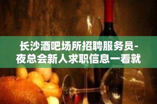 长沙酒吧场所招聘服务员-夜总会新人求职信息一看就明白