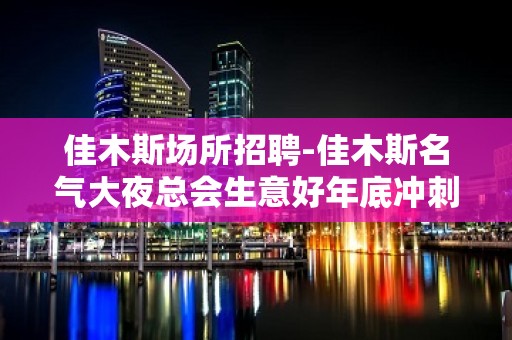 佳木斯场所招聘-佳木斯名气大夜总会生意好年底冲刺闻鸡起舞