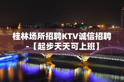 桂林场所招聘KTV诚信招聘-【起步天天可上班】