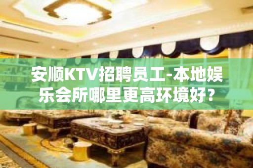 安顺KTV招聘员工-本地娱乐会所哪里更高环境好？