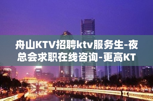 舟山KTV招聘ktv服务生-夜总会求职在线咨询-更高KTV招聘