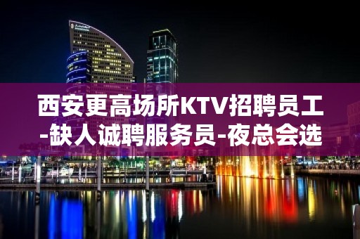 西安更高场所KTV招聘员工-缺人诚聘服务员-夜总会选择权在于你