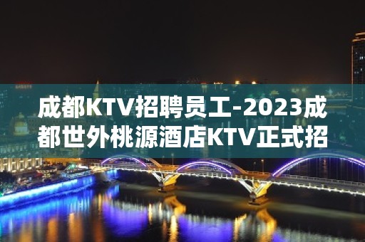 成都KTV招聘员工-2023成都世外桃源酒店KTV正式招聘员工