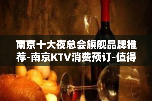 南京十大夜总会旗舰品牌推荐-南京KTV消费预订-值得一去