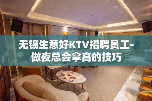 无锡生意好KTV招聘员工-做夜总会拿高的技巧