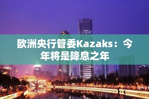 欧洲央行管委Kazaks：今年将是降息之年