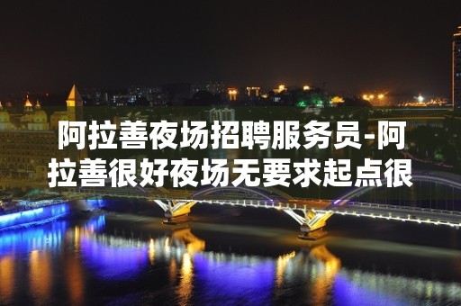 阿拉善夜场招聘服务员-阿拉善很好夜场无要求起点很高