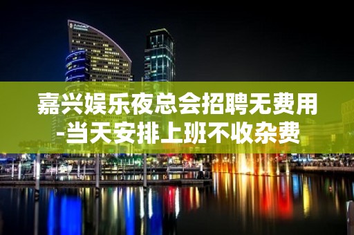 嘉兴娱乐夜总会招聘无费用-当天安排上班不收杂费