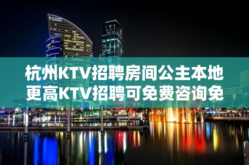 杭州KTV招聘房间公主本地更高KTV招聘可免费咨询免费考察