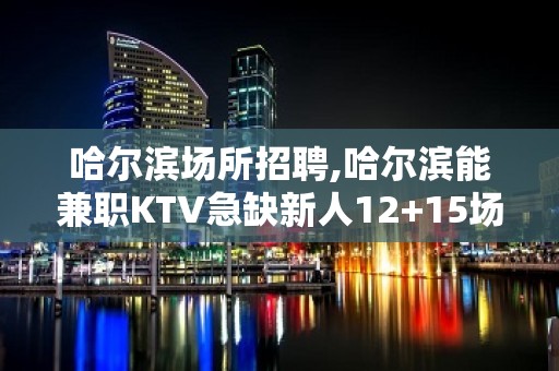 哈尔滨场所招聘,哈尔滨能兼职KTV急缺新人12+15场起步