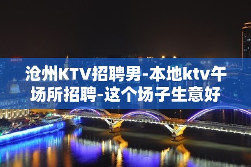 沧州KTV招聘男-本地ktv午场所招聘-这个场子生意好