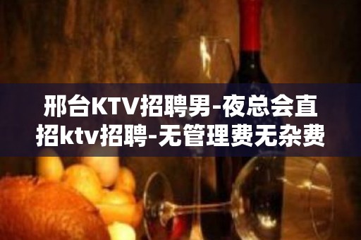 邢台KTV招聘男-夜总会直招ktv招聘-无管理费无杂费