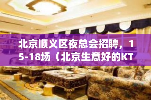 北京顺义区夜总会招聘，15-18场（北京生意好的KTV好上班)