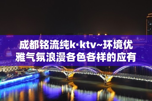 成都铭流纯k·ktv~环境优雅气氛浪漫各色各样的应有尽有