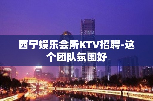 西宁娱乐会所KTV招聘-这个团队氛围好