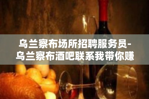 乌兰察布场所招聘服务员-乌兰察布酒吧联系我带你赚