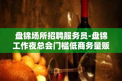 盘锦场所招聘服务员-盘锦工作夜总会门槛低商务量贩