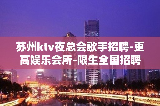 苏州ktv夜总会歌手招聘-更高娱乐会所-限生全国招聘