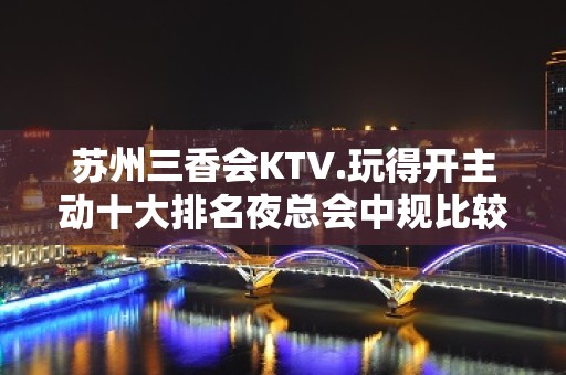 苏州三香会KTV.玩得开主动十大排名夜总会中规比较大的会所了