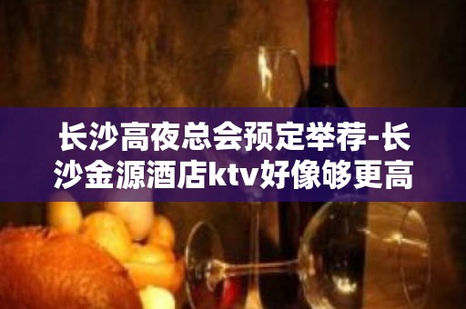 长沙高夜总会预定举荐-长沙金源酒店ktv好像够更高