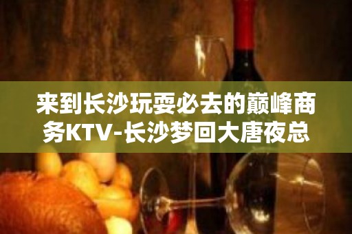 来到长沙玩耍必去的巅峰商务KTV-长沙梦回大唐夜总会