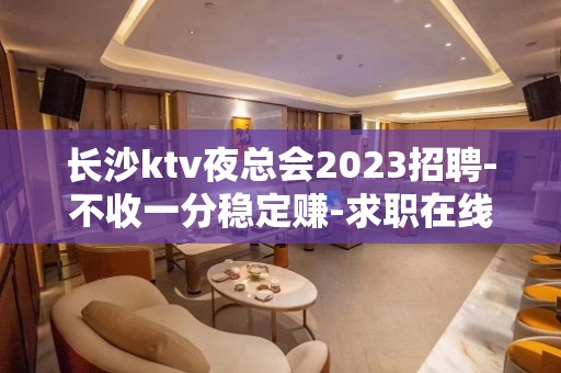 长沙ktv夜总会2023招聘-不收一分稳定赚-求职在线咨询