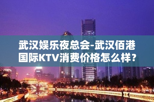 武汉娱乐夜总会-武汉佰港国际KTV消费价格怎么样？