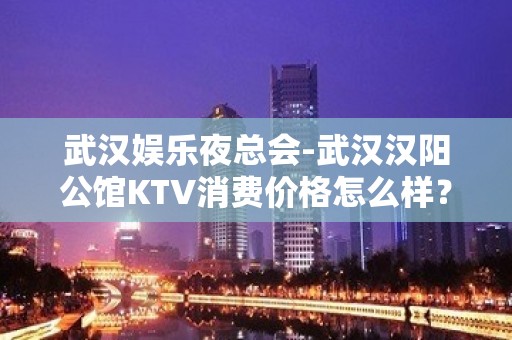 武汉娱乐夜总会-武汉汉阳公馆KTV消费价格怎么样？