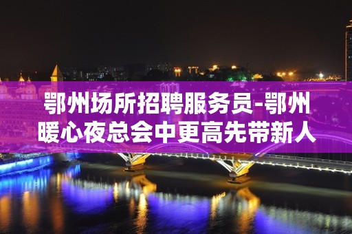 鄂州场所招聘服务员-鄂州暖心夜总会中更高先带新人