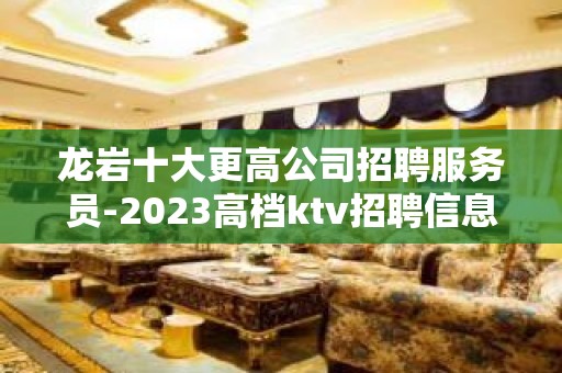 龙岩十大更高公司招聘服务员-2023高档ktv招聘信息起步