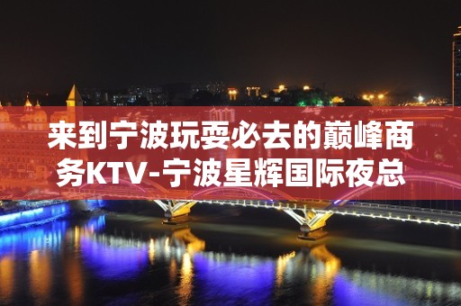 来到宁波玩耍必去的巅峰商务KTV-宁波星辉国际夜总会