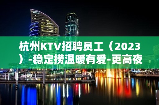 杭州KTV招聘员工（2023）-稳定捞温暖有爱-更高夜总会诚聘